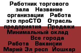 Работник торгового зала › Название организации ­ Работа-это проСТО › Отрасль предприятия ­ Продажи › Минимальный оклад ­ 14 500 - Все города Работа » Вакансии   . Марий Эл респ.,Йошкар-Ола г.